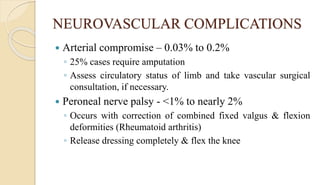 NEUROVASCULAR COMPLICATIONS
 Arterial compromise – 0.03% to 0.2%
◦ 25% cases require amputation
◦ Assess circulatory status of limb and take vascular surgical
consultation, if necessary.
 Peroneal nerve palsy - <1% to nearly 2%
◦ Occurs with correction of combined fixed valgus & flexion
deformities (Rheumatoid arthritis)
◦ Release dressing completely & flex the knee
 