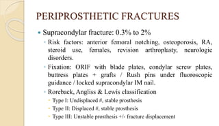 PERIPROSTHETIC FRACTURES
 Supracondylar fracture: 0.3% to 2%
◦ Risk factors: anterior femoral notching, osteoporosis, RA,
steroid use, females, revision arthroplasty, neurologic
disorders.
◦ Fixation: ORIF with blade plates, condylar screw plates,
buttress plates + grafts / Rush pins under fluoroscopic
guidance / locked supracondylar IM nail.
◦ Roreback, Angliss & Lewis classification
 Type I: Undisplaced #, stable prosthesis
 Type II: Displaced #, stable prosthesis
 Type III: Unstable prosthesis +/- fracture displacement
 