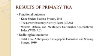 RESULTS OF PRIMARY TKA
 Functional outcome
◦ Knee Society Scoring System, 2011
◦ The Lower Extremity Activity Score (LEAS)
◦ Western Ontario and McMasters Universities Osteoarthritis
Index (WOMAC)
 Radiological outcome
◦ Total Knee Arthroplasty Radiographic Evaluation and Scoring
System, 1989
 