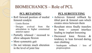 BIOMECHANICS – Role of PCL
PCL RETAINING
 Roll forward position of medial
femoral condyle
◦ Limits flexion
◦ Designs evolved from flat
articulation to higher constrained
anterior aspect
 Partially released / recessed to
allow adequate flexion
 More symmetric gait
 Do not tolerate much alteration
in the level of joint line
PCL SUBSTITUTING
 Achieves femoral rollback by
tibial post & femoral cam which
creates stress between them
 Resultant stress finally transfers
to bone – cement interface
leading to implant loosening
 Decreased knee flexion &
tendency to lean forward during
stair climbing
◦ Inadequate rollback / loss of
proprioception
 