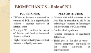 BIOMECHANICS – Role of PCL
PCL RETAINING
 Difficult to balance a diseased or
contracted PCL in a reproducible
fashion – requires accuracy of
approx. 1mm
 Too tight PCL can limit the extent
of flexion and lead to increased
femoral rollback
 Higher tibial polyethylene contact
stresses – polyethylene wear
PCL SUBSTITUTING
 Balance with mild elevation of the
joint line in extension to aid in the
balancing of increase in flexion gap
that occurs due to PCL sacrifice
 Patellar clunk syndrome
 Reliable correction of significant
deformities
 Tibial post is the site of wear –
femoral component impinging on
the post anteriorly in
hyperextension
 