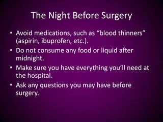 The Night Before Surgery
• Avoid medications, such as “blood thinners”
(aspirin, ibuprofen, etc.).
• Do not consume any food or liquid after
midnight.
• Make sure you have everything you’ll need at
the hospital.
• Ask any questions you may have before
surgery.
 
