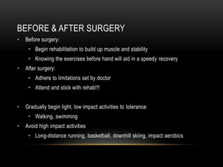 BEFORE & AFTER SURGERY
• Before surgery:
• Begin rehabilitation to build up muscle and stability
• Knowing the exercises before hand will aid in a speedy recovery
• After surgery:
• Adhere to limitations set by doctor
• Attend and stick with rehab!!!
• Gradually begin light, low impact activities to tolerance
• Walking, swimming
• Avoid high impact activities
• Long-distance running, basketball, downhill skiing, impact aerobics
 