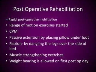 Post Operative Rehabilitation
– Rapid post-operative mobilization
• Range of motion exercises started
• CPM
• Passive extension by placing pillow under foot
• Flexion- by dangling the legs over the side of
bed
• Muscle strengthening exercises
• Weight bearing is allowed on first post op day
 
