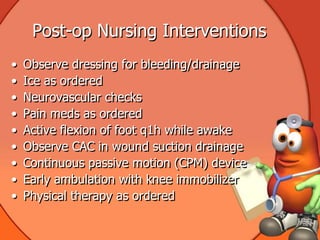 Post-op Nursing Interventions
• Observe dressing for bleeding/drainage
• Ice as ordered
• Neurovascular checks
• Pain meds as ordered
• Active flexion of foot q1h while awake
• Observe CAC in wound suction drainage
• Continuous passive motion (CPM) device
• Early ambulation with knee immobilizer
• Physical therapy as ordered
 