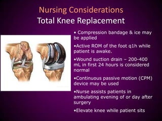 Nursing Considerations
Total Knee Replacement
• Compression bandage & ice may
be applied
•Active ROM of the foot q1h while
patient is awake.
•Wound suction drain – 200-400
mL in first 24 hours is considered
normal
•Continuous passive motion (CPM)
device may be used
•Nurse assists patients in
ambulating evening of or day after
surgery
•Elevate knee while patient sits
 