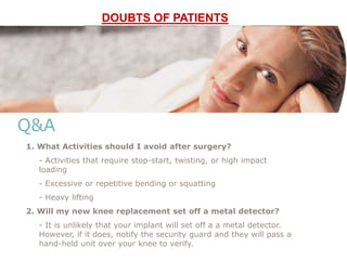 Q&A
1. What Activities should I avoid after surgery?
- Activities that require stop-start, twisting, or high impact
loading
- Excessive or repetitive bending or squatting
- Heavy lifting
2. Will my new knee replacement set off a metal detector?
- It is unlikely that your implant will set off a a metal detector.
However, if it does, notify the security guard and they will pass a
hand-held unit over your knee to verify.
DOUBTS OF PATIENTS
 