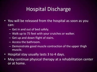 Hospital Discharge
• You will be released from the hospital as soon as you
can:
– Get in and out of bed safely.
– Walk up to 75 feet with your crutches or walker.
– Get up and down flight of stairs.
– Access the bathroom.
– Demonstrate good muscle contraction of the upper thigh
muscle.
• Hospital stay usually lasts 3 to 4 days.
• May continue physical therapy at a rehabilitation center
or at home.
 