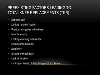 • Extreme pain
• Limited range of motion
• Previous surgeries to the knee
• Muscle atrophy
• Locking/catching within knee
• Chronic inflammation
• Deformity
• Unable to kneel down
• Lack of function
• Limiting activities of daily living and/or hobbies
PREEXISTING FACTORS LEADING TO
TOTAL KNEE REPLACEMENTS (TKR)
 