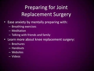 Preparing for Joint
Replacement Surgery
• Ease anxiety by mentally preparing with:
– Breathing exercises
– Meditation
– Talking with friends and family
• Learn more about knee replacement surgery:
– Brochures
– Handouts
– Websites
– Videos
 
