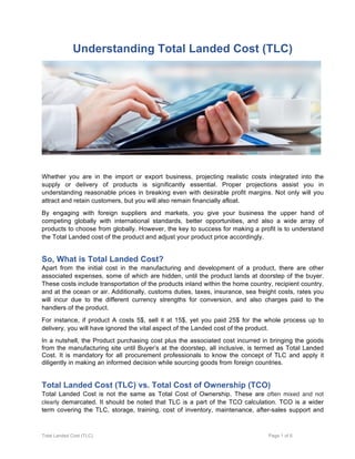 Total Landed Cost (TLC) Page 1 of 6
Understanding Total Landed Cost (TLC)
Whether you are in the import or export business, projecting realistic costs integrated into the
supply or delivery of products is significantly essential. Proper projections assist you in
understanding reasonable prices in breaking even with desirable profit margins. Not only will you
attract and retain customers, but you will also remain financially afloat.
By engaging with foreign suppliers and markets, you give your business the upper hand of
competing globally with international standards, better opportunities, and also a wide array of
products to choose from globally. However, the key to success for making a profit is to understand
the Total Landed cost of the product and adjust your product price accordingly.
So, What is Total Landed Cost?
Apart from the initial cost in the manufacturing and development of a product, there are other
associated expenses, some of which are hidden, until the product lands at doorstep of the buyer.
These costs include transportation of the products inland within the home country, recipient country,
and at the ocean or air. Additionally, customs duties, taxes, insurance, sea freight costs, rates you
will incur due to the different currency strengths for conversion, and also charges paid to the
handlers of the product.
For instance, if product A costs 5$, sell it at 15$, yet you paid 25$ for the whole process up to
delivery, you will have ignored the vital aspect of the Landed cost of the product.
In a nutshell, the Product purchasing cost plus the associated cost incurred in bringing the goods
from the manufacturing site until Buyer’s at the doorstep, all inclusive, is termed as Total Landed
Cost. It is mandatory for all procurement professionals to know the concept of TLC and apply it
diligently in making an informed decision while sourcing goods from foreign countries.
Total Landed Cost (TLC) vs. Total Cost of Ownership (TCO)
Total Landed Cost is not the same as Total Cost of Ownership. These are often mixed and not
clearly demarcated. It should be noted that TLC is a part of the TCO calculation. TCO is a wider
term covering the TLC, storage, training, cost of inventory, maintenance, after-sales support and
 