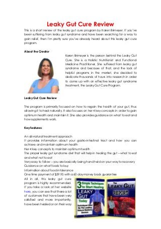 Leaky Gut Cure Review
This is a short review of the leaky gut cure program by Karen Brimeyer. If you’ve
been suffering from leaky gut syndrome and have been searching for a way to
gain relief, then I’m pretty sure you’ve already heard about this leaky gut cure
program.
About the Creator
Karen Brimeyer is the person behind the Leaky Gut
Cure. She is a Holistic Nutritionist and Functional
Medicine Practitioner. She suffered from leaky gut
syndrome and because of that, and the lack of
helpful programs in the market, she decided to
dedicate thousands of hours into research in order
to come up with an effective leaky gut syndrome
treatment, the Leaky Gut Cure Program.
Leaky Gut Cure Review
The program is primarily focused on how to regain the health of your gut, thus
allowing it to heal naturally. It also focuses on her 4 key concepts in order to gain
optimum health and maintain it. She also provides guidance on what to eat and
how supplements work.
Key features:
An all-natural treatment approach
It provides information about your gastro-intestinal tract and how you can
achieve and maintain optimum health
Her 4 key concepts to maintain optimum health
The proper leaky gut syndrome diet that will help in healing the gut – what to eat
and what not to eat
Very easy to follow – you are basically being hand held on your way to recovery
Guidance on what foods to buy
Information about food intolerance
One time payment of $39.95 with a 60 day money back guarantee
All in all, this leaky gut cure
program is highly recommended.
If you take a look at her website
here, you can see that there a lot
of customers that have been very
satisfied and more importantly,
have been healed or on their way
 