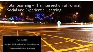 Total Learning – The Intersection of Formal,
Social and Experiential Learning
April 29, 2015
John Leh, CEO & Lead Analyst, Talented Learning
Charles Gould, Chairman, Brightwave
 