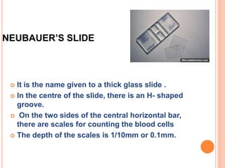 NEUBAUER’S SLIDE
 It is the name given to a thick glass slide .
 In the centre of the slide, there is an H- shaped
groove.
 On the two sides of the central horizontal bar,
there are scales for counting the blood cells
 The depth of the scales is 1/10mm or 0.1mm.
 