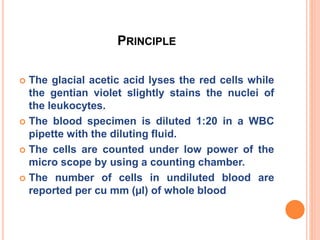 PRINCIPLE
 The glacial acetic acid lyses the red cells while
the gentian violet slightly stains the nuclei of
the leukocytes.
 The blood specimen is diluted 1:20 in a WBC
pipette with the diluting fluid.
 The cells are counted under low power of the
micro scope by using a counting chamber.
 The number of cells in undiluted blood are
reported per cu mm (µl) of whole blood
 