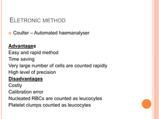 ELETRONIC METHOD
 Coulter – Automated haemanalyser
Advantages
Easy and rapid method
Time saving
Very large number of cells are counted rapidly
High level of precision
Disadvantages
Costly
Calibration error
Nucleated RBCs are counted as leucocytes
Platelet clumps counted as leucocytes
 