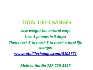 TOTAL LIFE CHANGES 
Lose weight the natural way! 
Lose 5 pounds in 5 days! 
Then teach 5 to teach 5 to reach a total life 
change! 
www.totallifechanges.com/3102771 
Melissa Hardin 727-226-2197 
 