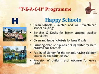 “T-E-A-C-H” Programme
Happy Schools
• Clean Schools - Painted and well maintained
school buildings
• Benches & Desks for better student teacher
interaction
• Clean and hygienic toilets for boys & girls
• Ensuring clean and pure drinking water for both
children and teachers
• Facility of Library for the schools having children
exceeding the count of 200
• Provision of Uniform and footwear for every
child
H
 