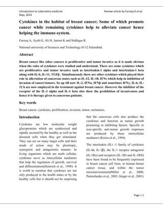 Introduction to Laboratory medicine Review article by Farooq A et al,
May, 2014
Page | 1
Cytokines in the habitat of breast cancer; Some of which promote
cancer while remaining cytokines help to alleviate cancer hence
helping the immune-system.
Farooq A, Ayub G, Ali H, Jamim K and Siddique R.
National university of Sciences and Technology H-12 Islamabad.
Abstract
Breast cancer like other cancers is proliferative and tumor invasive as it is made obvious
when the roles of cytokines were studied and understood. There are some cytokines which
are proliferative and tumor invasive such as interleukin-1 alpha and interleukin-1 beta
along with IL-6, IL-11, TGFβ . Simultaneously there are other cytokines which played their
role in alleviation of cancerous states such as IL-12, IL-18, IFNs which help in inhibition of
invasion of cancer/tumors. So up till now IL-2, IFNα, IFNβ and sometimes IFNγ, IL-6, IL-
12 h are now employed in the treatment against breast cancer. However the inhibitor of the
receptor of the IL-1 alpha and IL-1 beta also show the prohibition of invasiveness and
hence it is therapy given to cancerous patients.
Key words
Breast cancer, cytokines, proliferation, invasion, tumor, metastasis.
Introduction
Cytokines are low molecular weight
glycoproteins which are synthesized and
rapidly secreted by the healthy as well as the
diseased cells when they get stimulated.
They can act on many target cells and their
mode of action may be pleotropic,
synergistic and antagonistic manner. In
living organisms which are multi cellular,
cytokines serve as intercellular mediators
that help the regulation of growth, survival
and differentiation(Heinrich et al., 1998). It
is worth to mention that cytokines are not
only produced in the health states or by the
healthy cells but it should not be surprising
that the cancerous cells also produce the
cytokines and function as tumor growth
promoting or inhibiting factors. Specific or
non-specific anti-tumor growth responses
are produced by these intercellular
mediators (Kreiss et al., 1994).
The interleukin (IL) -1 family of cytokines
(IL-lα, IL-1β), the IL-1 receptor antagonist
(IL-1Ra) and receptors (IL-1RI and IL-1RII)
have been found to be frequently expressed
in breast cancer cell lines, in human breast
cancer tissue, and within the tumor
microenvironment(Miller et al., 2000,
Pantschenko et al., 2003, Singer et al., 2003)
 