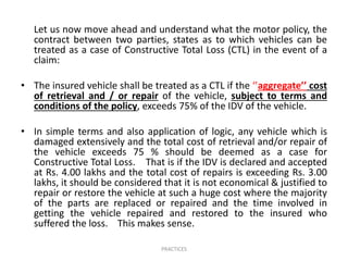 Let us now move ahead and understand what the motor policy, the
contract between two parties, states as to which vehicles can be
treated as a case of Constructive Total Loss (CTL) in the event of a
claim:
• The insured vehicle shall be treated as a CTL if the ‘’aggregate’’ cost
of retrieval and / or repair of the vehicle, subject to terms and
conditions of the policy, exceeds 75% of the IDV of the vehicle.
• In simple terms and also application of logic, any vehicle which is
damaged extensively and the total cost of retrieval and/or repair of
the vehicle exceeds 75 % should be deemed as a case for
Constructive Total Loss. That is if the IDV is declared and accepted
at Rs. 4.00 lakhs and the total cost of repairs is exceeding Rs. 3.00
lakhs, it should be considered that it is not economical & justified to
repair or restore the vehicle at such a huge cost where the majority
of the parts are replaced or repaired and the time involved in
getting the vehicle repaired and restored to the insured who
suffered the loss. This makes sense.
PRACTICES
 