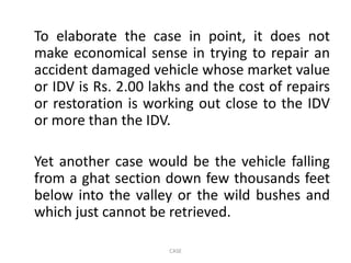 To elaborate the case in point, it does not
make economical sense in trying to repair an
accident damaged vehicle whose market value
or IDV is Rs. 2.00 lakhs and the cost of repairs
or restoration is working out close to the IDV
or more than the IDV.
Yet another case would be the vehicle falling
from a ghat section down few thousands feet
below into the valley or the wild bushes and
which just cannot be retrieved.
CASE
 