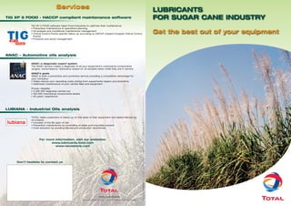 Services
                                                                                                                                                                                                                                      LUBRICANTS
TIG XP 5 FOOD - HACCP compliant maintenance software                                                                                                                                                                                  FOR SUGAR CANE INDUSTRY
             TIG XP 5 FOOD software helps Food Industries to optimize their maintenance
             • Preventive maintenance & operations planning
             • Oil analysis and conditional maintenance management
             • Critical Control Points specific follow up according to HACCP (Hasard Analysis Critical Control
                                                                                                                                                                                                                                      Get the best out of your equipment
               Points)
             • Products and stock management




ANAC – Automotive oils analysis

             ANAC: a diagnostic expert system
             The ANAC service makes a diagnosis of all your equipment’s mechanical components
             (engine, transmissions, hydraulics) based on oil samples taken while they are in service

             ANAC’s goals
             ANAC is both a preventive and corrective service providing a competitive advantage for
             your company:
             • Helps reduce your operating costs arising from equipments repairs and downtime
             • Optimizes maintenance of your vehicle fleet and equipment

             Proven reliability
             • 3 000 000 diagnosis carried out
             • 100 000 mechanical components tested




                                                                                                                    03/2008 - This document is the property of TOTAL - Pictures: SOMDIAA www.somdiaa.com / LE SUCRE www.lesucre.com
             • 30 years’ experience




LUBIANA - Industrial Oils analysis

             TOTAL helps customers to follow up on the state of their equipment and detect failures by
             oil analysis.
             • Increase of the life span of oils
             • Preventive maintenance by controlling oil state and impurities content
             • Cost reduction by avoiding failures and production downtimes.




                    For more information, visit our websites:
                           www.lubricants.total.com
                             www.nevastane.com




     Don’t hesitate to contact us
                                                                                                                    www.bluemind.fr




                                                                          TOTAL LUBRIFIANTS
                                                         16 rue de la République - F 92922 Paris La Défense Cedex
 