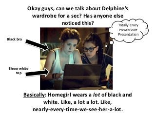 Okay guys, can we talk about Delphine’s
wardrobe for a sec? Has anyone else
noticed this?
Basically: Homegirl wears a lot of black and
white. Like, a lot a lot. Like,
nearly-every-time-we-see-her-a-lot.
Black bra
Sheer white
top
Totally Crazy
PowerPoint
Presentation
 