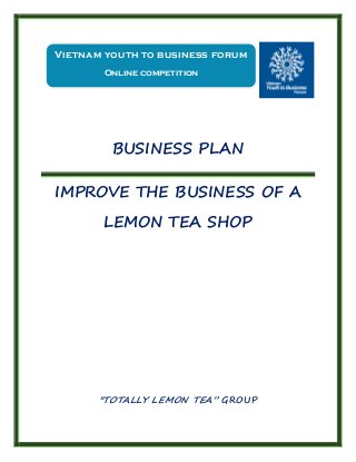BUSINESS PLAN
IMPROVE THE BUSINESS OF A
LEMON TEA SHOP
"TOTALLY LEMON TEA” GROUP
Vietnam youth to business forum
Online competition
 
