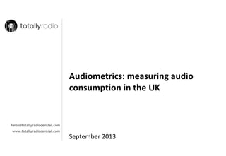 Audiometrics: measuring audio 
consumption in the UK

hello@totallyradiocentral.com
www.totallyradiocentral.com

September 2013

 