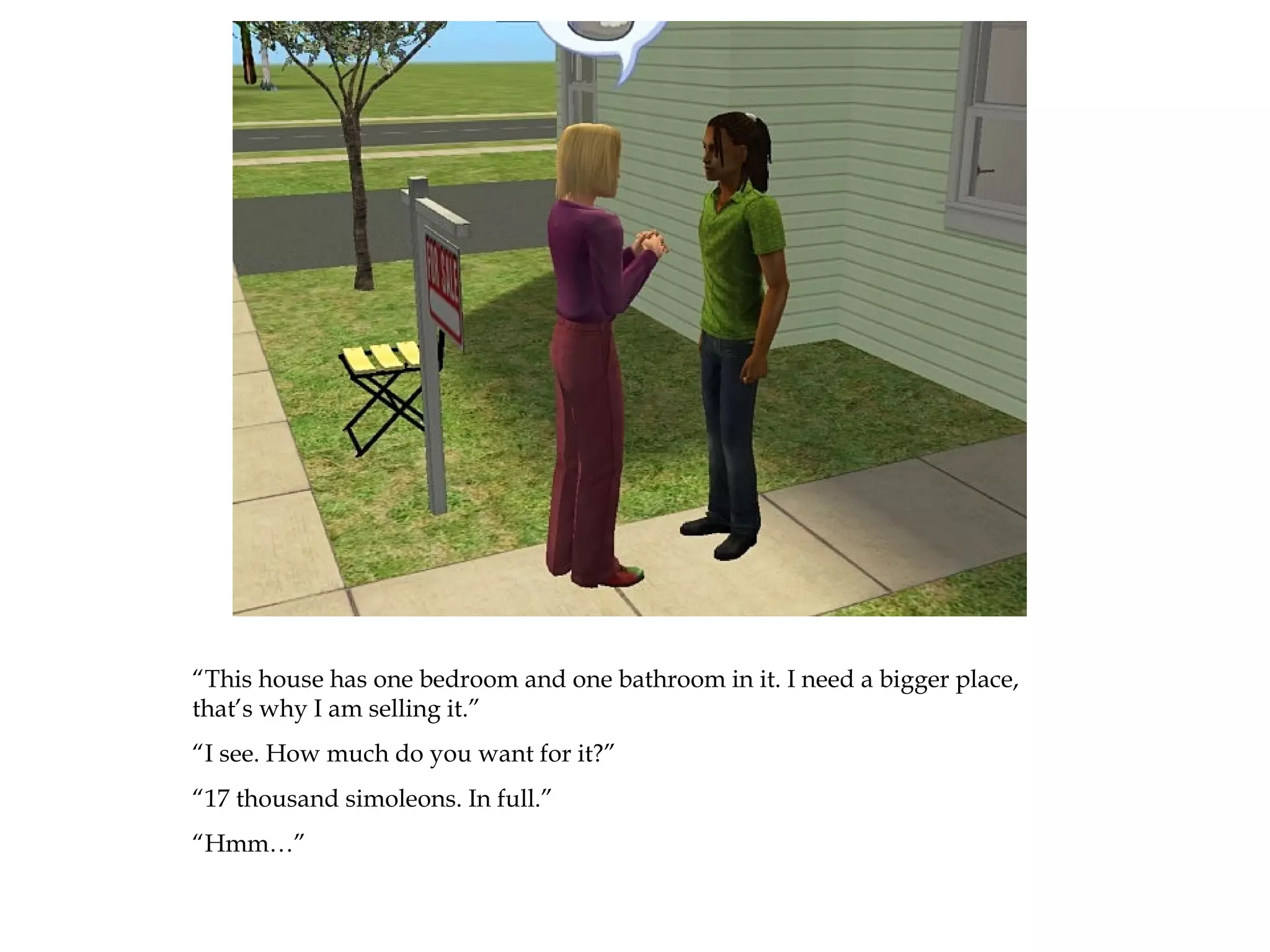 “This house has one bedroom and one bathroom in it. I need a bigger place,
that’s why I am selling it.”
“I see. How much do you want for it?”
“17 thousand simoleons. In full.”
“Hmm…”
 