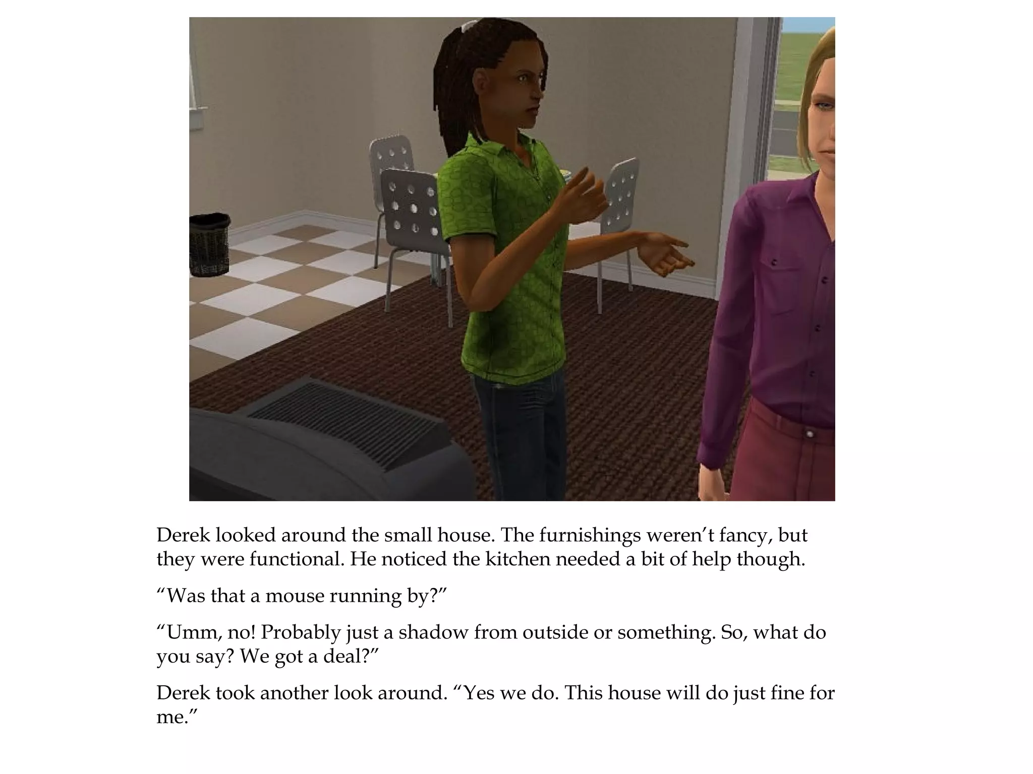 Derek looked around the small house. The furnishings weren’t fancy, but
they were functional. He noticed the kitchen needed a bit of help though.
“Was that a mouse running by?”
“Umm, no! Probably just a shadow from outside or something. So, what do
you say? We got a deal?”
Derek took another look around. “Yes we do. This house will do just fine for
me.”
 