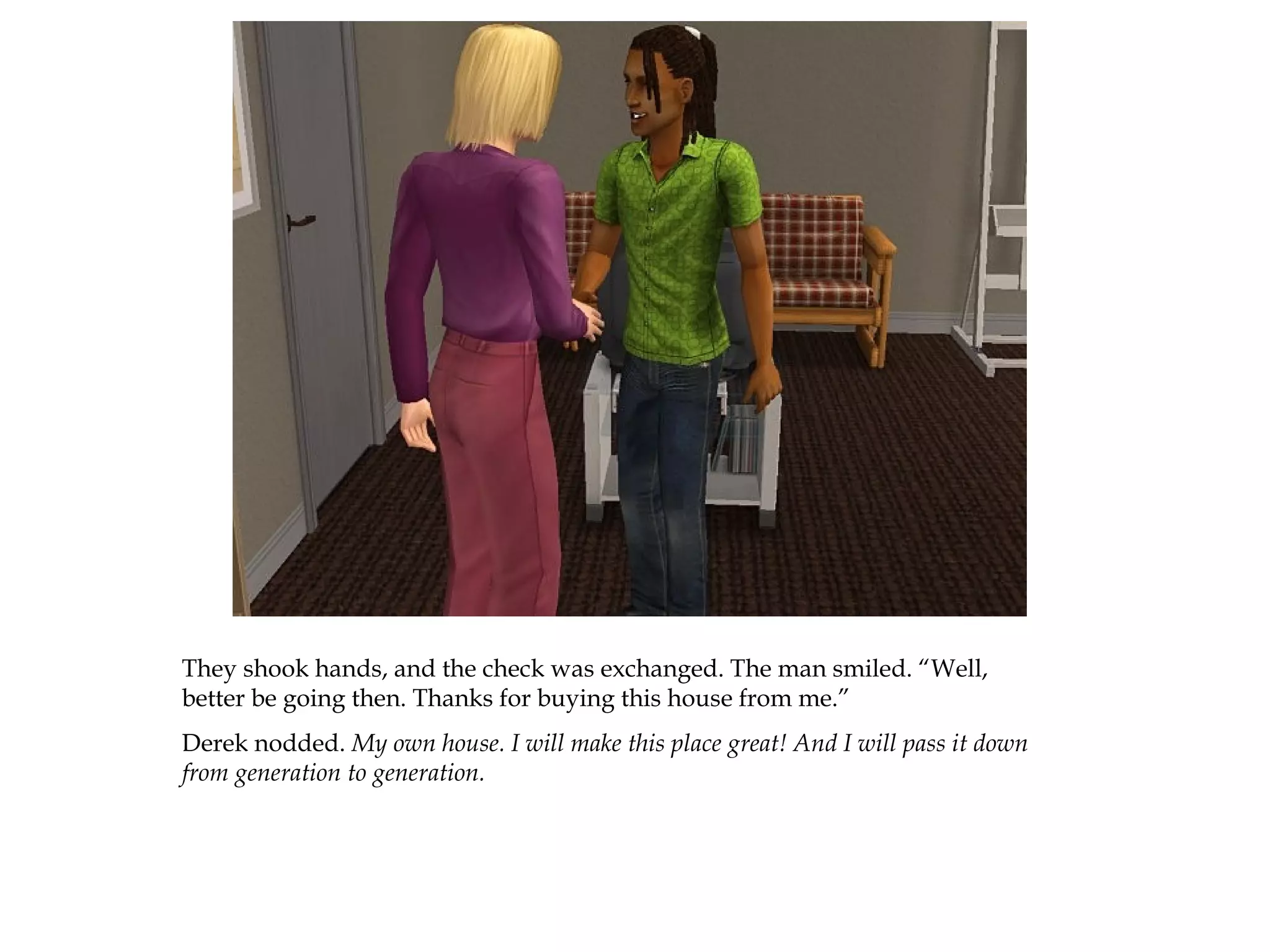 They shook hands, and the check was exchanged. The man smiled. “Well,
better be going then. Thanks for buying this house from me.”
Derek nodded. My own house. I will make this place great! And I will pass it down
from generation to generation.
 