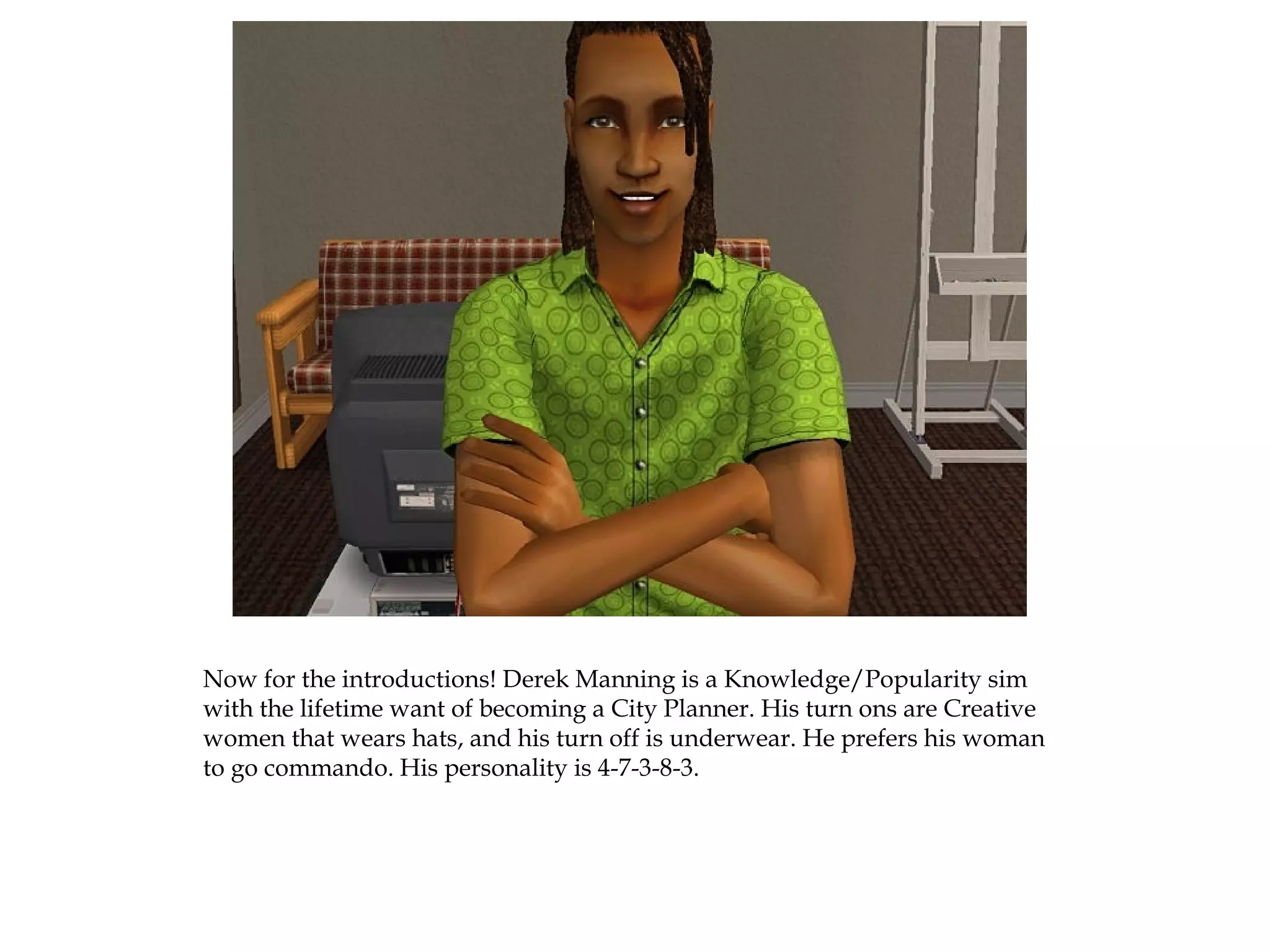 Now for the introductions! Derek Manning is a Knowledge/Popularity sim
with the lifetime want of becoming a City Planner. His turn ons are Creative
women that wears hats, and his turn off is underwear. He prefers his woman
to go commando. His personality is 4-7-3-8-3.
 