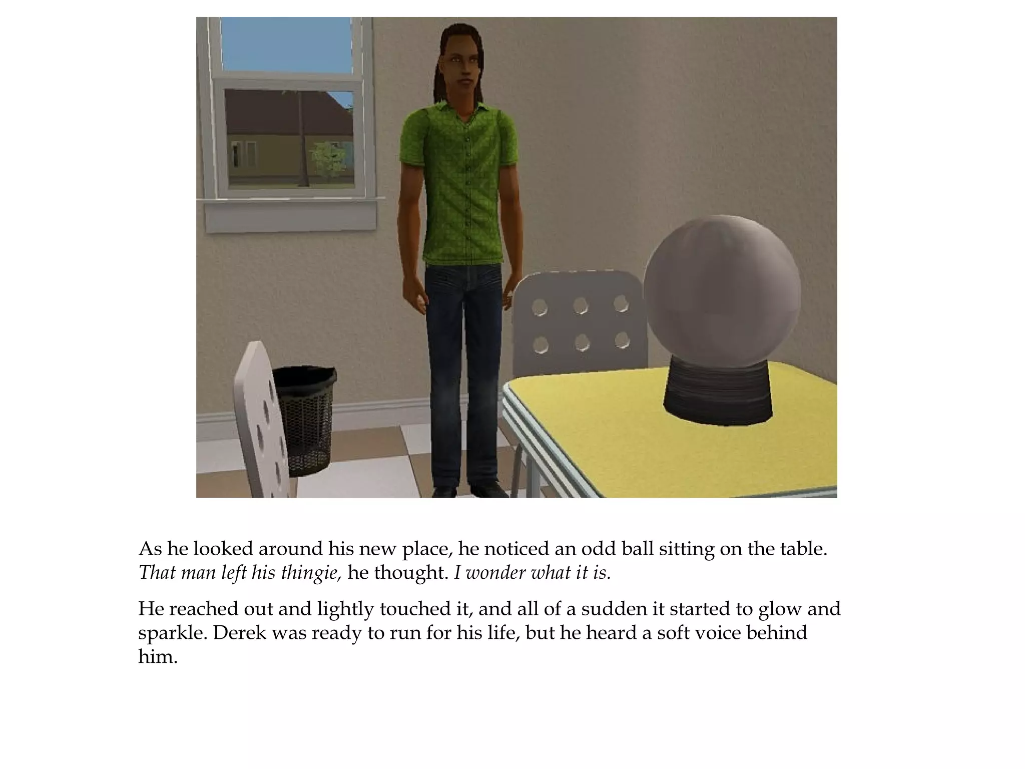 As he looked around his new place, he noticed an odd ball sitting on the table.
That man left his thingie, he thought. I wonder what it is.
He reached out and lightly touched it, and all of a sudden it started to glow and
sparkle. Derek was ready to run for his life, but he heard a soft voice behind
him.
 