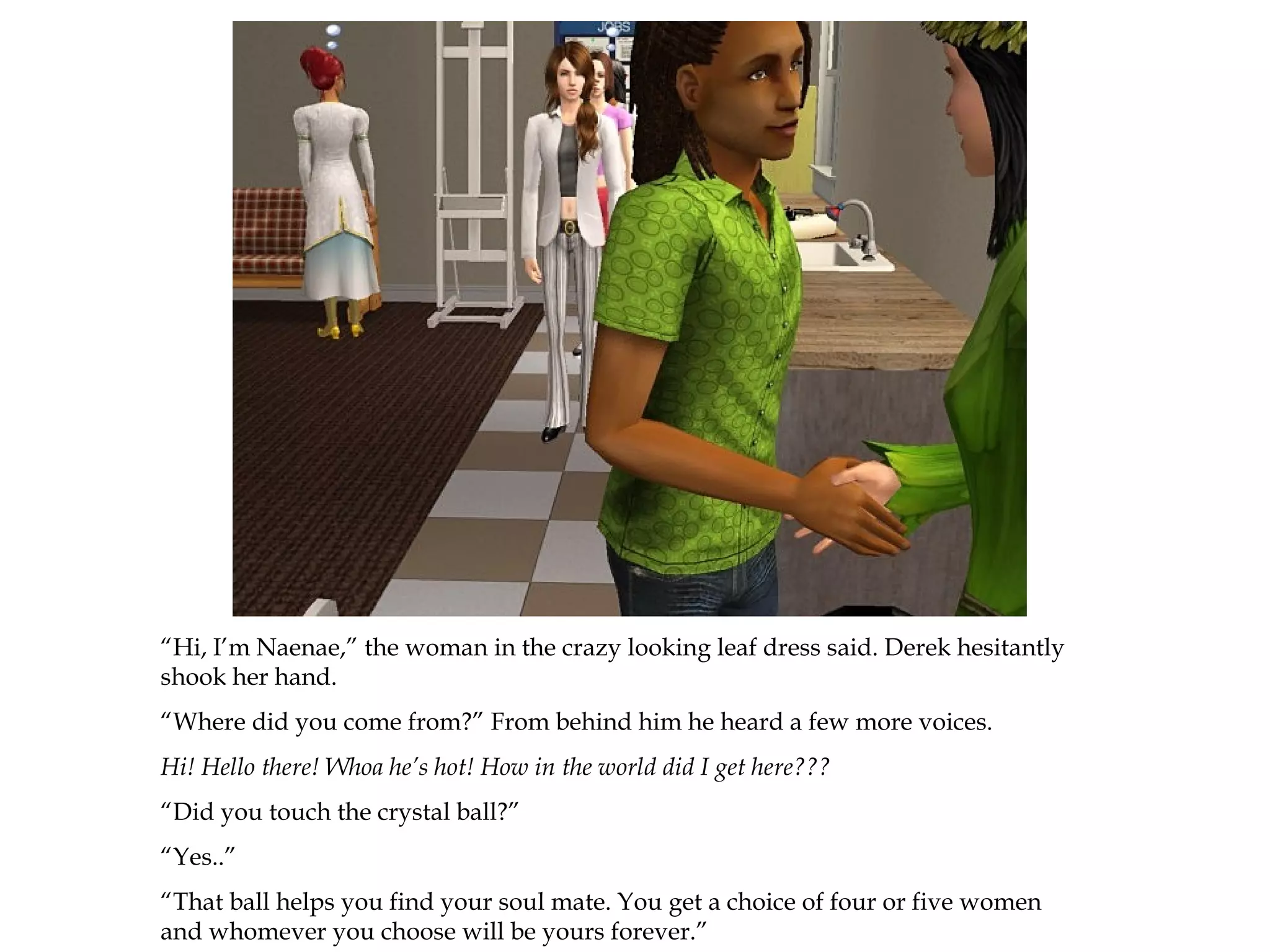 “Hi, I’m Naenae,” the woman in the crazy looking leaf dress said. Derek hesitantly
shook her hand.
“Where did you come from?” From behind him he heard a few more voices.
Hi! Hello there! Whoa he’s hot! How in the world did I get here???
“Did you touch the crystal ball?”
“Yes..”
“That ball helps you find your soul mate. You get a choice of four or five women
and whomever you choose will be yours forever.”
 
