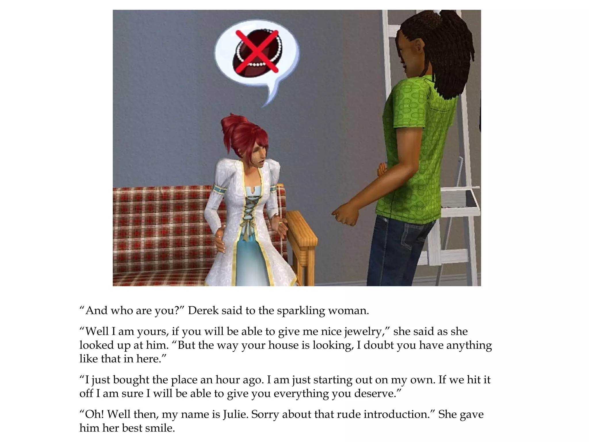 “And who are you?” Derek said to the sparkling woman.
“Well I am yours, if you will be able to give me nice jewelry,” she said as she
looked up at him. “But the way your house is looking, I doubt you have anything
like that in here.”
“I just bought the place an hour ago. I am just starting out on my own. If we hit it
off I am sure I will be able to give you everything you deserve.”
“Oh! Well then, my name is Julie. Sorry about that rude introduction.” She gave
him her best smile.
 