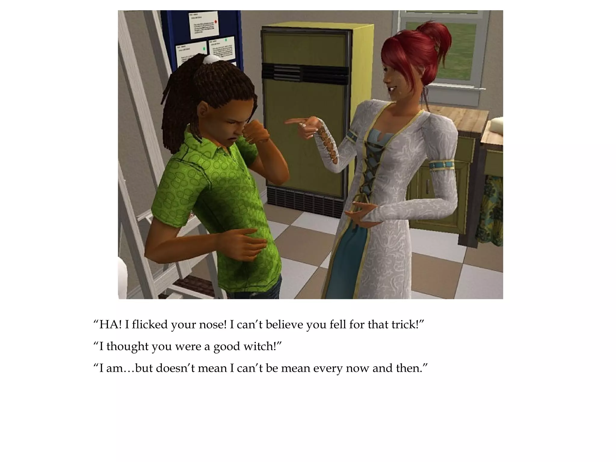 “HA! I flicked your nose! I can’t believe you fell for that trick!”
“I thought you were a good witch!”
“I am…but doesn’t mean I can’t be mean every now and then.”
 