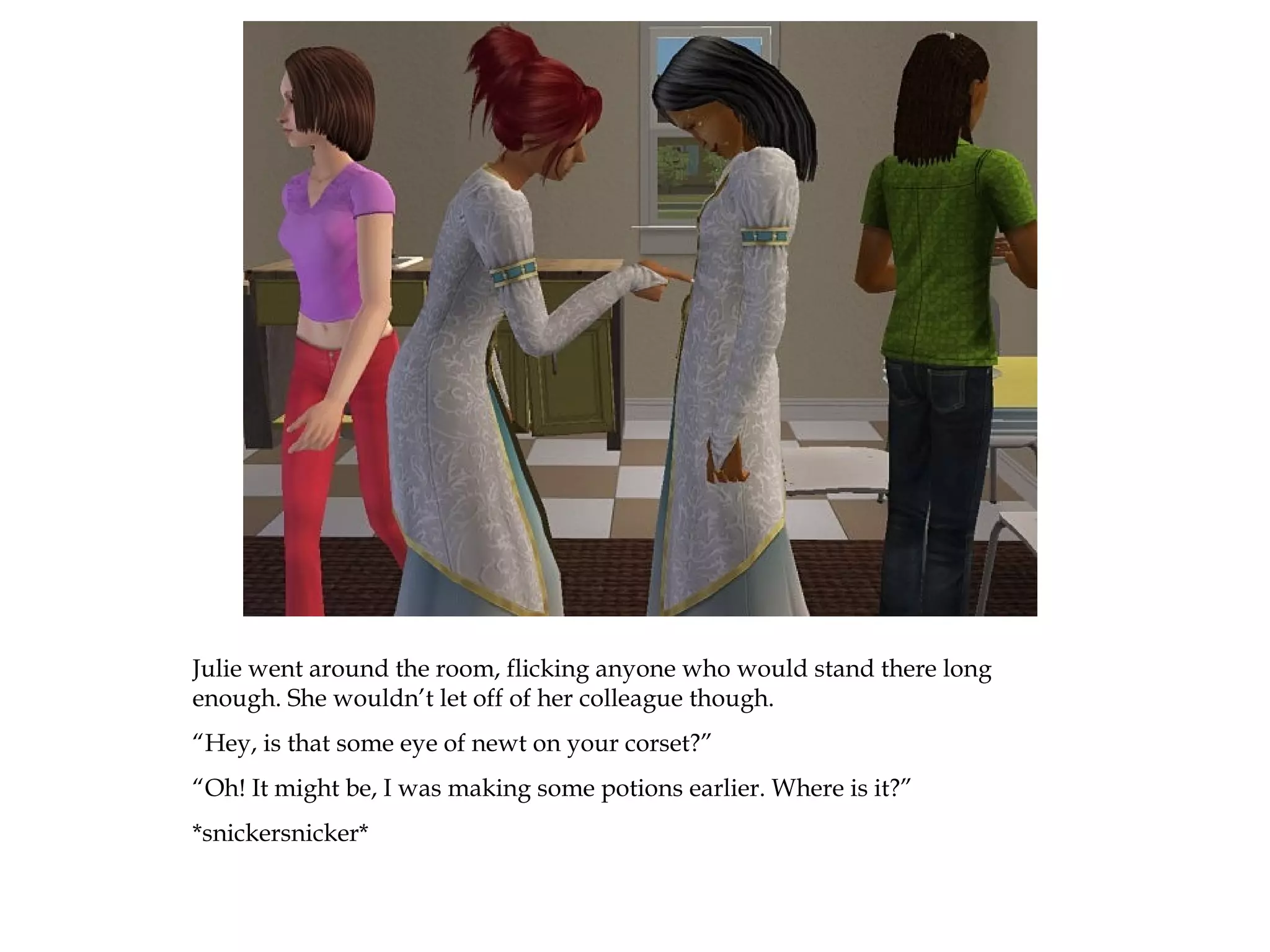 Julie went around the room, flicking anyone who would stand there long
enough. She wouldn’t let off of her colleague though.
“Hey, is that some eye of newt on your corset?”
“Oh! It might be, I was making some potions earlier. Where is it?”
*snickersnicker*
 