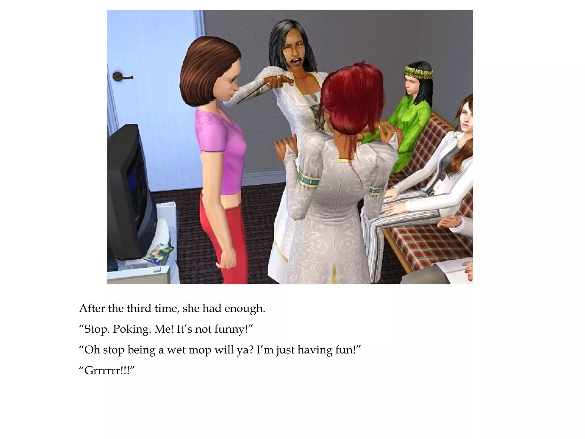 After the third time, she had enough.
“Stop. Poking. Me! It’s not funny!”
“Oh stop being a wet mop will ya? I’m just having fun!”
“Grrrrrr!!!”
 