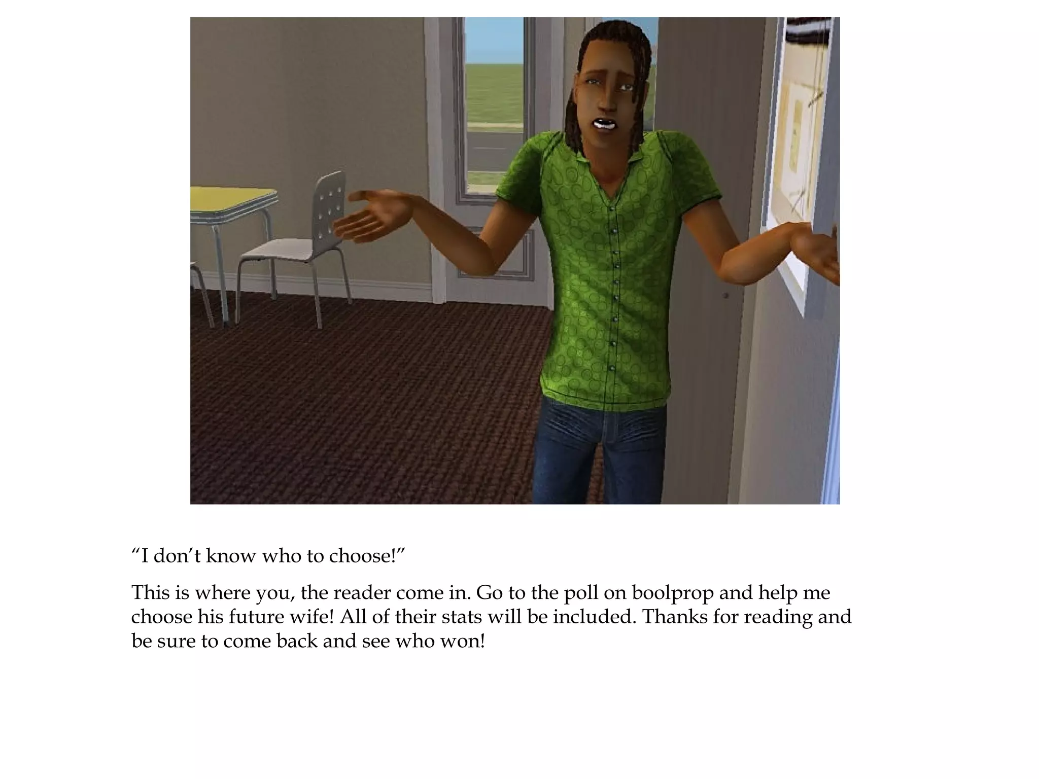 “I don’t know who to choose!”
This is where you, the reader come in. Go to the poll on boolprop and help me
choose his future wife! All of their stats will be included. Thanks for reading and
be sure to come back and see who won!
 