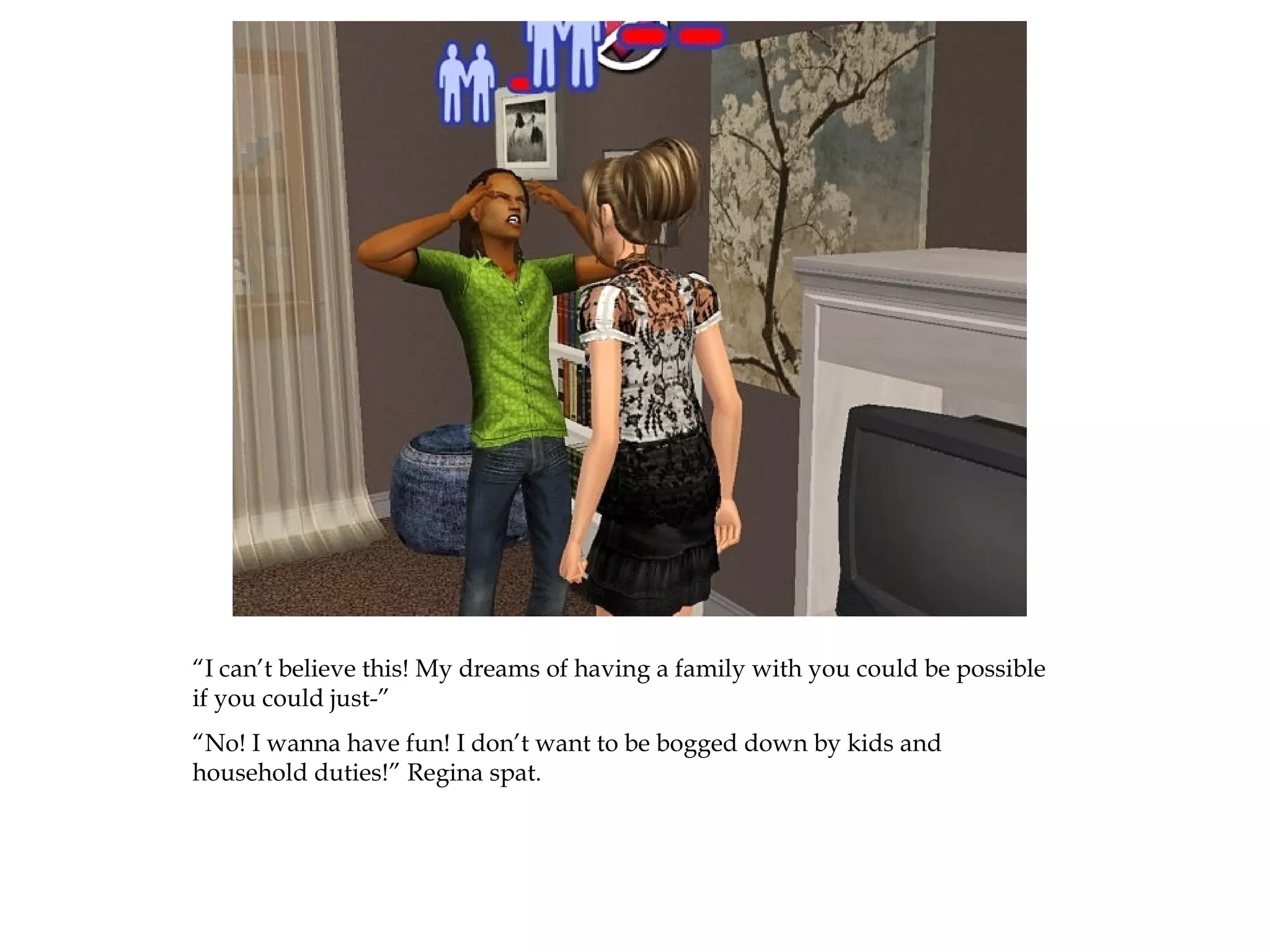 “I can’t believe this! My dreams of having a family with you could be possible
if you could just-”
“No! I wanna have fun! I don’t want to be bogged down by kids and
household duties!” Regina spat.
 