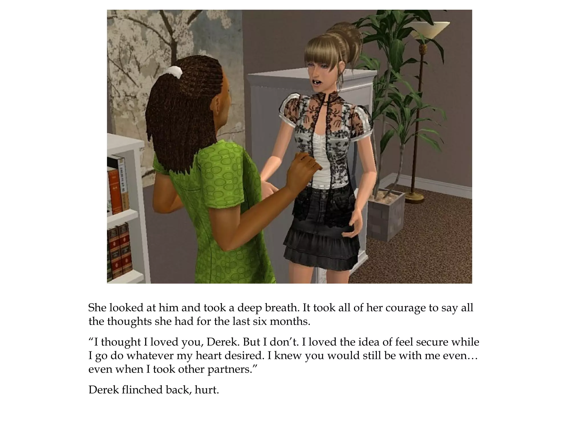 She looked at him and took a deep breath. It took all of her courage to say all
the thoughts she had for the last six months.
“I thought I loved you, Derek. But I don’t. I loved the idea of feel secure while
I go do whatever my heart desired. I knew you would still be with me even…
even when I took other partners.”
Derek flinched back, hurt.
 