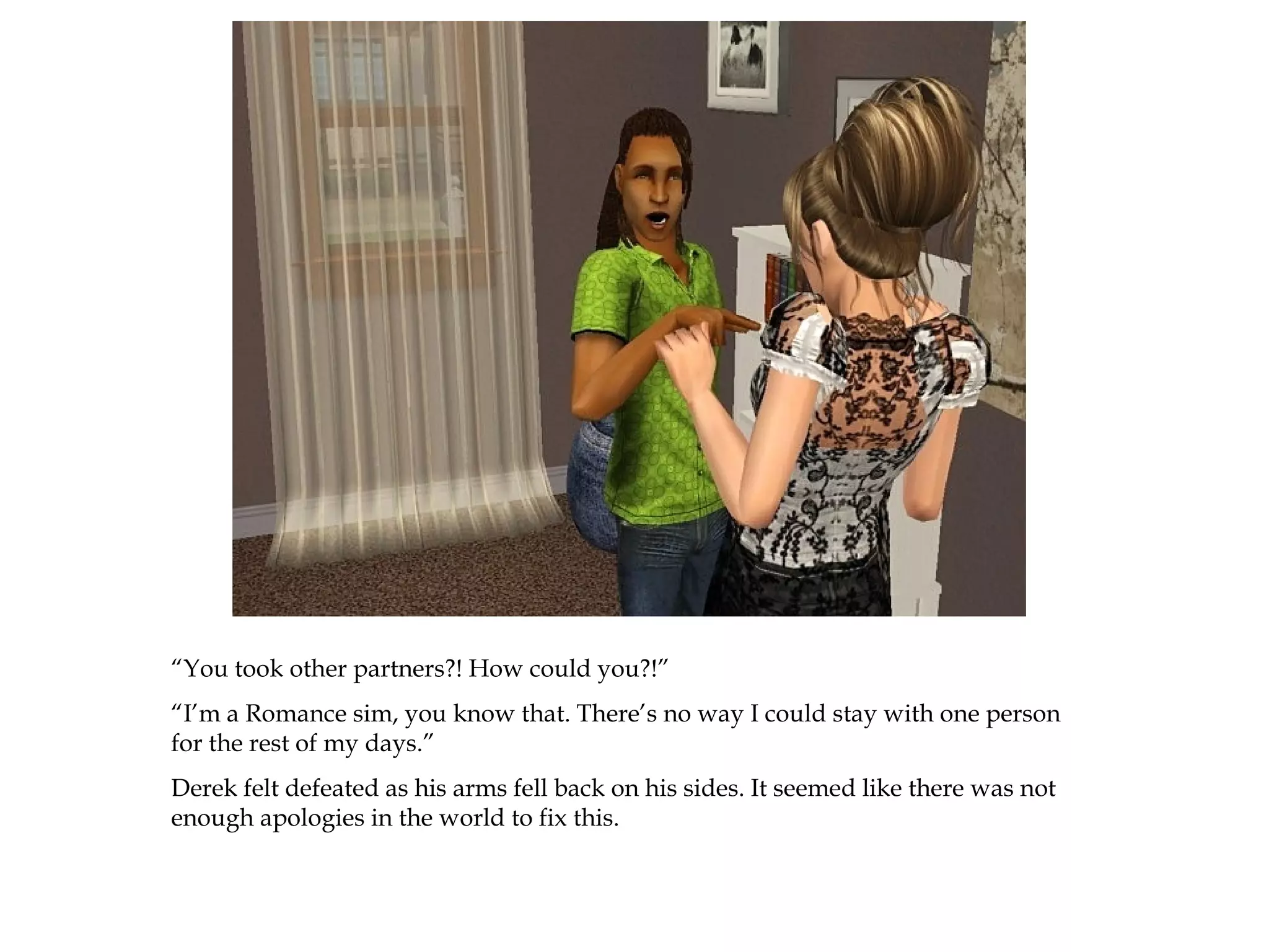 “You took other partners?! How could you?!”
“I’m a Romance sim, you know that. There’s no way I could stay with one person
for the rest of my days.”
Derek felt defeated as his arms fell back on his sides. It seemed like there was not
enough apologies in the world to fix this.
 