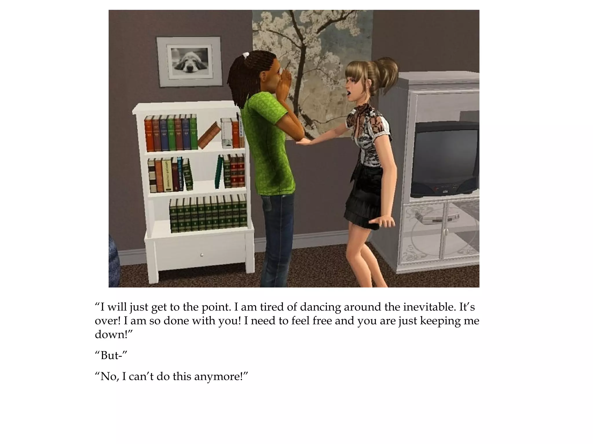 “I will just get to the point. I am tired of dancing around the inevitable. It’s
over! I am so done with you! I need to feel free and you are just keeping me
down!”
“But-”
“No, I can’t do this anymore!”
 
