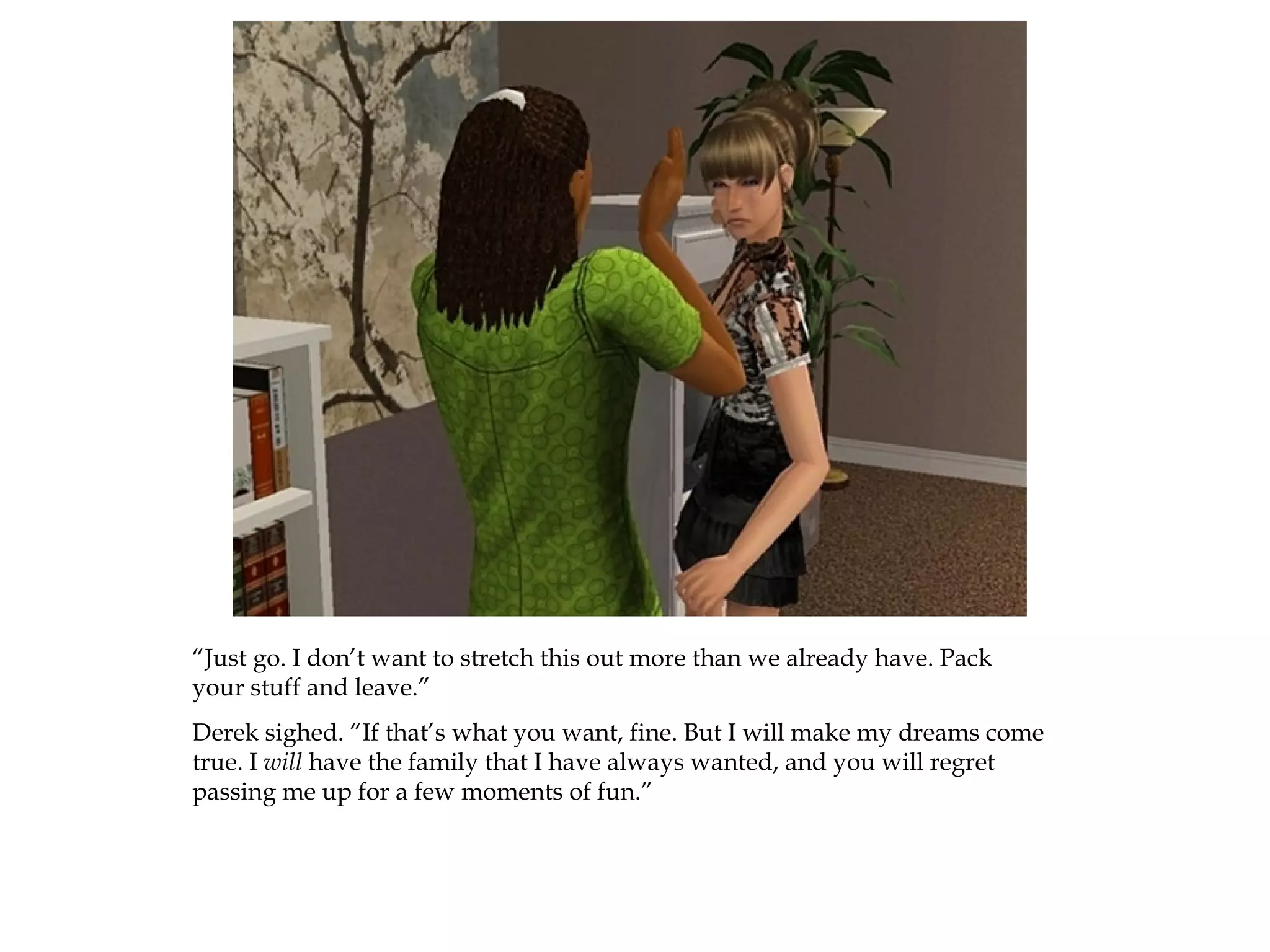 “Just go. I don’t want to stretch this out more than we already have. Pack
your stuff and leave.”
Derek sighed. “If that’s what you want, fine. But I will make my dreams come
true. I will have the family that I have always wanted, and you will regret
passing me up for a few moments of fun.”
 