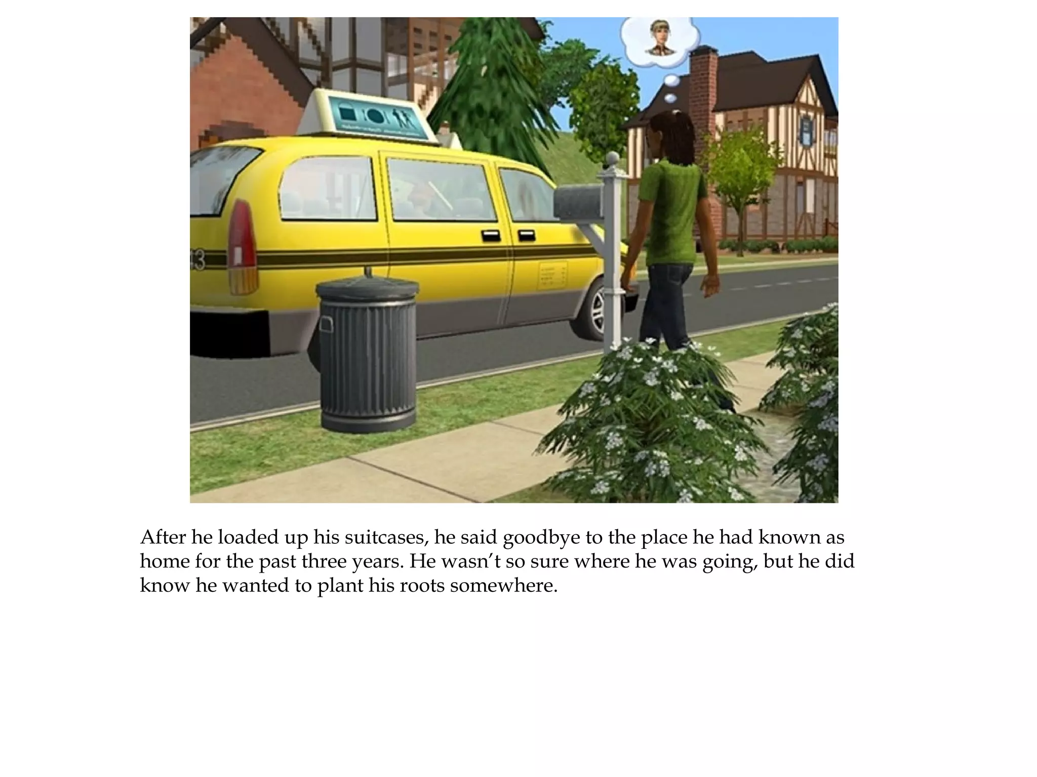 After he loaded up his suitcases, he said goodbye to the place he had known as
home for the past three years. He wasn’t so sure where he was going, but he did
know he wanted to plant his roots somewhere.
 