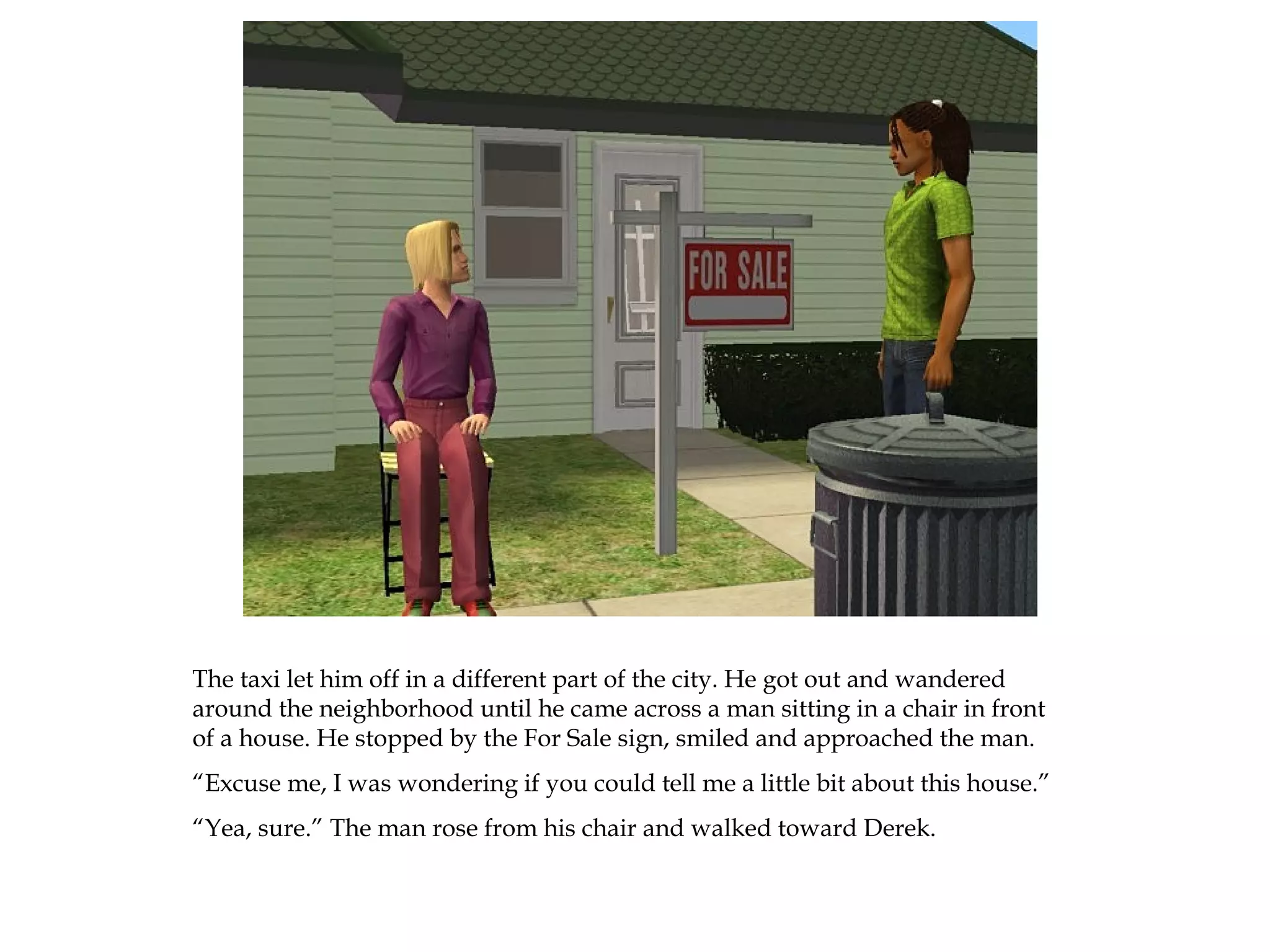 The taxi let him off in a different part of the city. He got out and wandered
around the neighborhood until he came across a man sitting in a chair in front
of a house. He stopped by the For Sale sign, smiled and approached the man.
“Excuse me, I was wondering if you could tell me a little bit about this house.”
“Yea, sure.” The man rose from his chair and walked toward Derek.
 