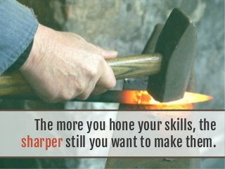 The more you hone your skills, the
sharper still you want to make them.
 