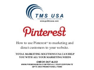 www.go2tmsusa.com




How to use Pinterest® to marketing and
  direct customers to your website.
TOTAL MARKETING SOLUTIONS USA CAN HELP
  YOU WITH ALL YOUR MARKETING NEEDS
               CHECK OUT ALSO
   WWW.PROMOHUBUSA.COM FOR ALL YOUR CORPORATE
           GIFTS AND PROMOTIONAL ITEMS
 