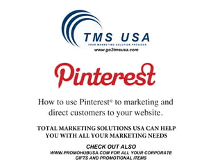 www.go2tmsusa.com




How to use Pinterest® to marketing and
  direct customers to your website.
TOTAL MARKETING SOLUTIONS USA CAN HELP
  YOU WITH ALL YOUR MARKETING NEEDS
               CHECK OUT ALSO
   WWW.PROMOHUBUSA.COM FOR ALL YOUR CORPORATE
           GIFTS AND PROMOTIONAL ITEMS
 